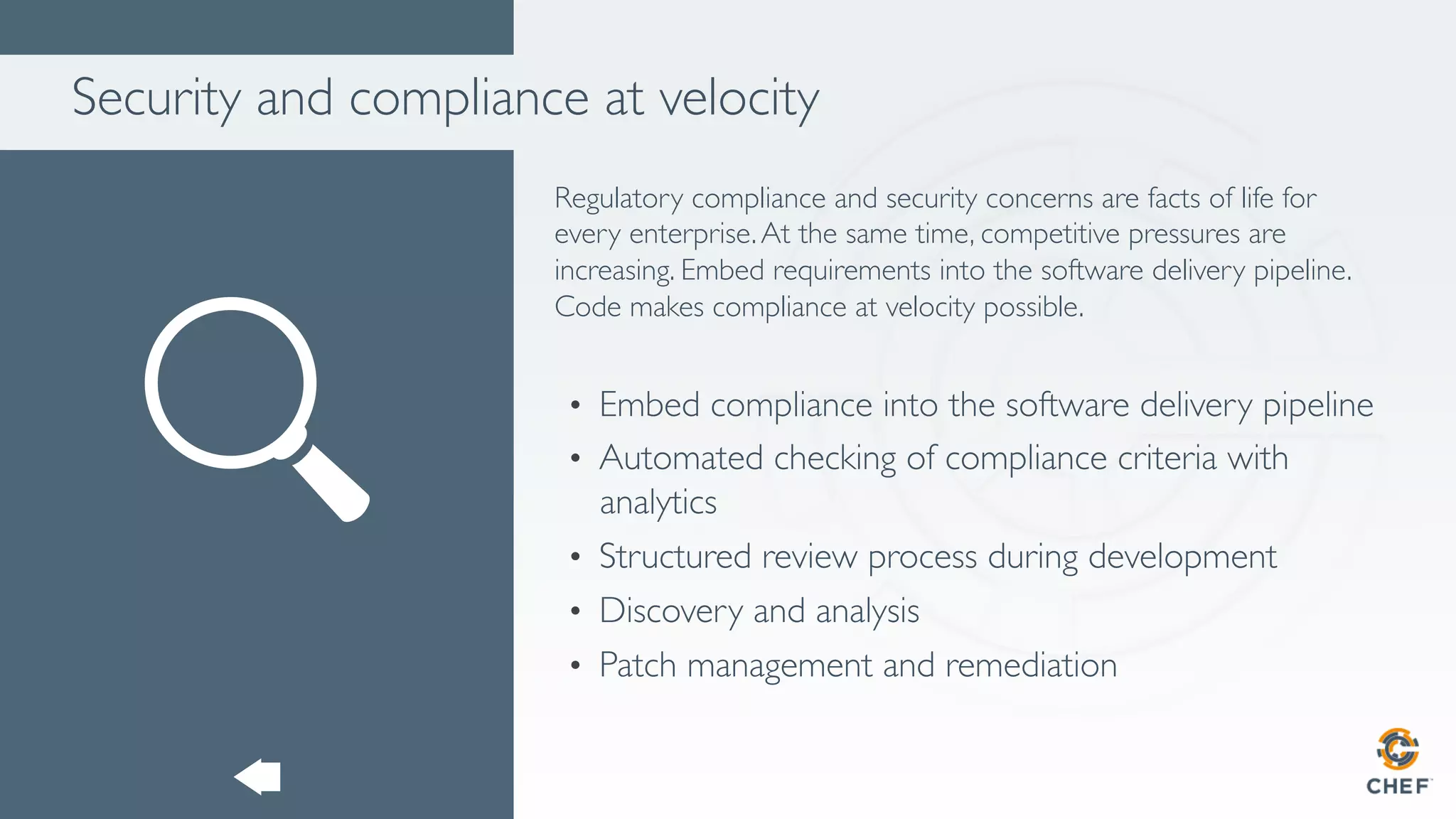 Security and compliance at velocity
Regulatory compliance and security concerns are facts of life for
every enterprise.At the same time, competitive pressures are
increasing. Embed requirements into the software delivery pipeline.
Code makes compliance at velocity possible.
•  Embed compliance into the software delivery pipeline
•  Automated checking of compliance criteria with
analytics
•  Structured review process during development
•  Discovery and analysis
•  Patch management and remediation
 