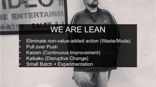 WE ARE LEAN
•  Eliminate non-value-added action (Waste/Muda)
•  Pull over Push
•  Kaizen (Continuous Improvement)
•  Kaikaku (Disruptive Change)
•  Small Batch + Experimentation
 