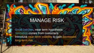 MANAGE RISK
•  Small batches, near term hypothesis
•  Validation comes from customers
•  Introduce near-term volatility to gain decreased
long-term risk
 