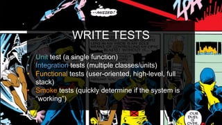 WRITE TESTS
•  Unit test (a single function)
•  Integration tests (multiple classes/units)
•  Functional tests (user-oriented, high-level, full
stack)
•  Smoke tests (quickly determine if the system is
“working”)
 