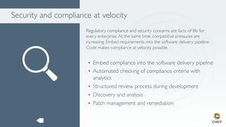 Security and compliance at velocity
Regulatory compliance and security concerns are facts of life for
every enterprise.At the same time, competitive pressures are
increasing. Embed requirements into the software delivery pipeline.
Code makes compliance at velocity possible.
•  Embed compliance into the software delivery pipeline
•  Automated checking of compliance criteria with
analytics
•  Structured review process during development
•  Discovery and analysis
•  Patch management and remediation
 