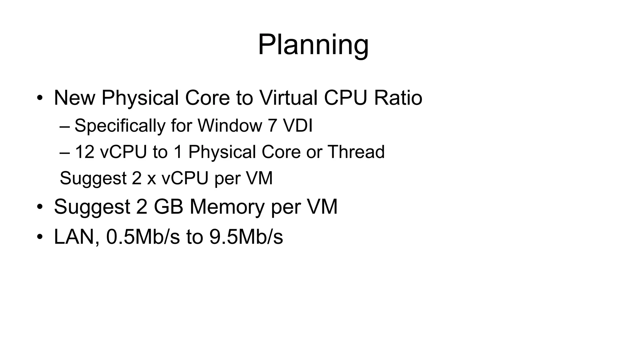 Planning
• New Physical Core to Virtual CPU Ratio
– Specifically for Window 7 VDI
– 12 vCPU to 1 Physical Core or Thread
Suggest 2 x vCPU per VM
• Suggest 2 GB Memory per VM
• LAN, 0.5Mb/s to 9.5Mb/s
 