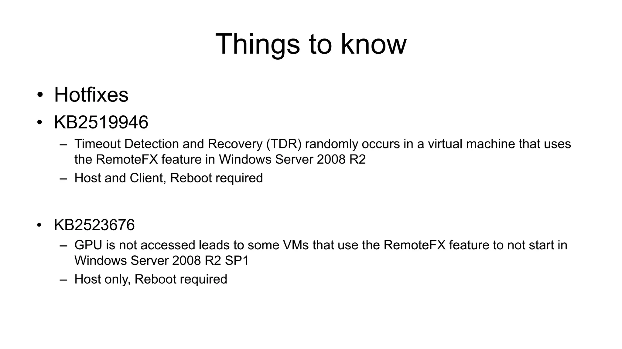 Things to know
• Hotfixes
• KB2519946
– Timeout Detection and Recovery (TDR) randomly occurs in a virtual machine that uses
the RemoteFX feature in Windows Server 2008 R2
– Host and Client, Reboot required
• KB2523676
– GPU is not accessed leads to some VMs that use the RemoteFX feature to not start in
Windows Server 2008 R2 SP1
– Host only, Reboot required
 