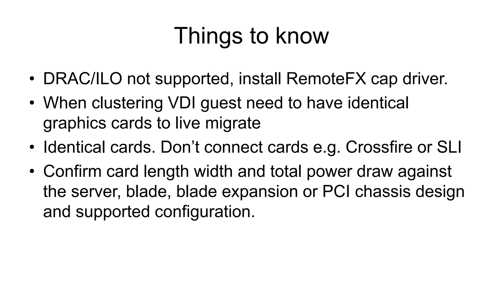 Things to know
• DRAC/ILO not supported, install RemoteFX cap driver.
• When clustering VDI guest need to have identical
graphics cards to live migrate
• Identical cards. Don’t connect cards e.g. Crossfire or SLI
• Confirm card length width and total power draw against
the server, blade, blade expansion or PCI chassis design
and supported configuration.
 