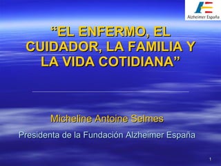 “ EL ENFERMO, EL CUIDADOR, LA FAMILIA Y LA VIDA COTIDIANA” Micheline Antoine Selmes Presidenta de la Fundación Alzheimer España 