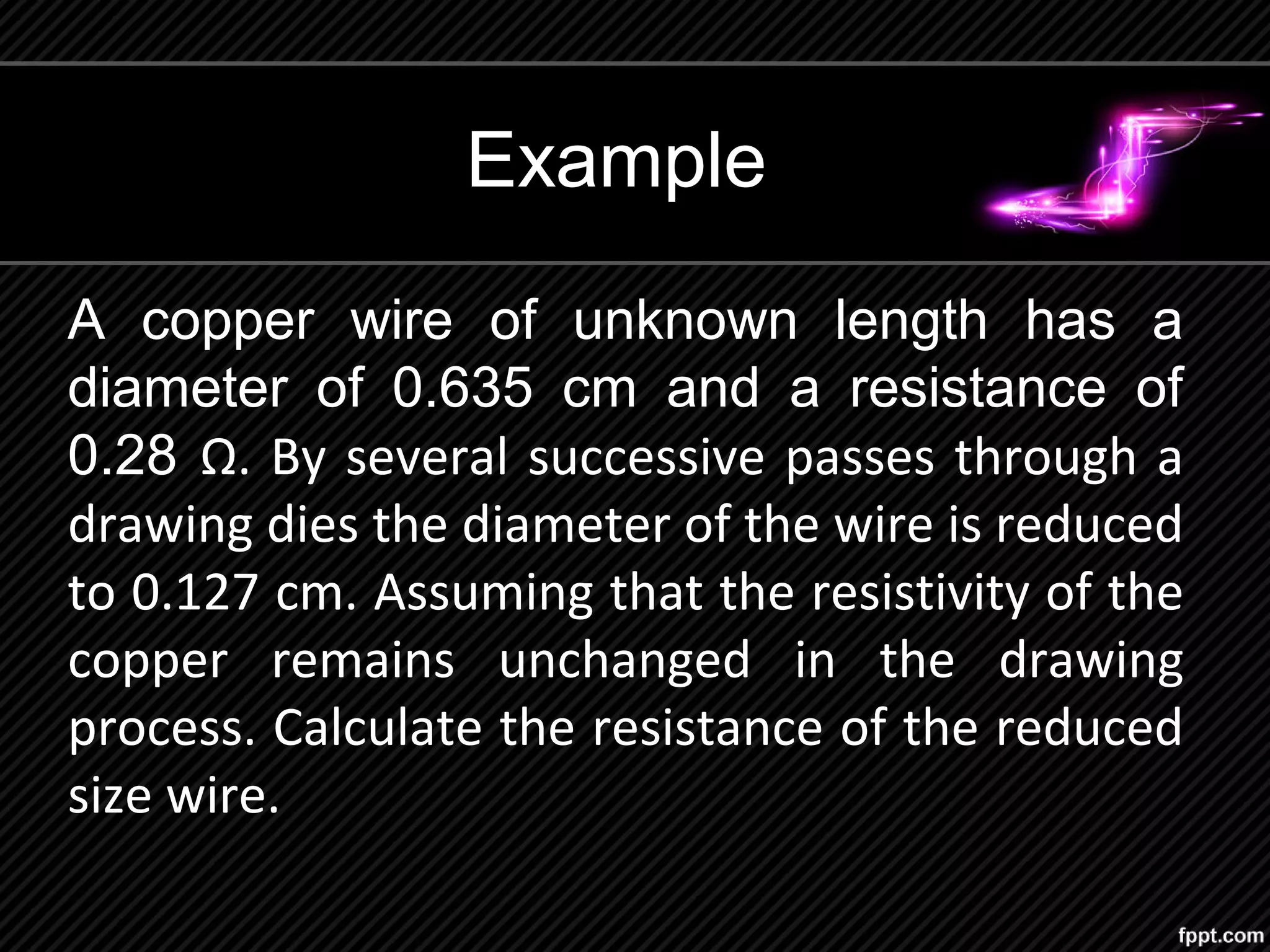 Example
A copper wire of unknown length has a
diameter of 0.635 cm and a resistance of
0.28 Ω. By several successive passes through a
drawing dies the diameter of the wire is reduced
to 0.127 cm. Assuming that the resistivity of the
copper remains unchanged in the drawing
process. Calculate the resistance of the reduced
size wire.
 