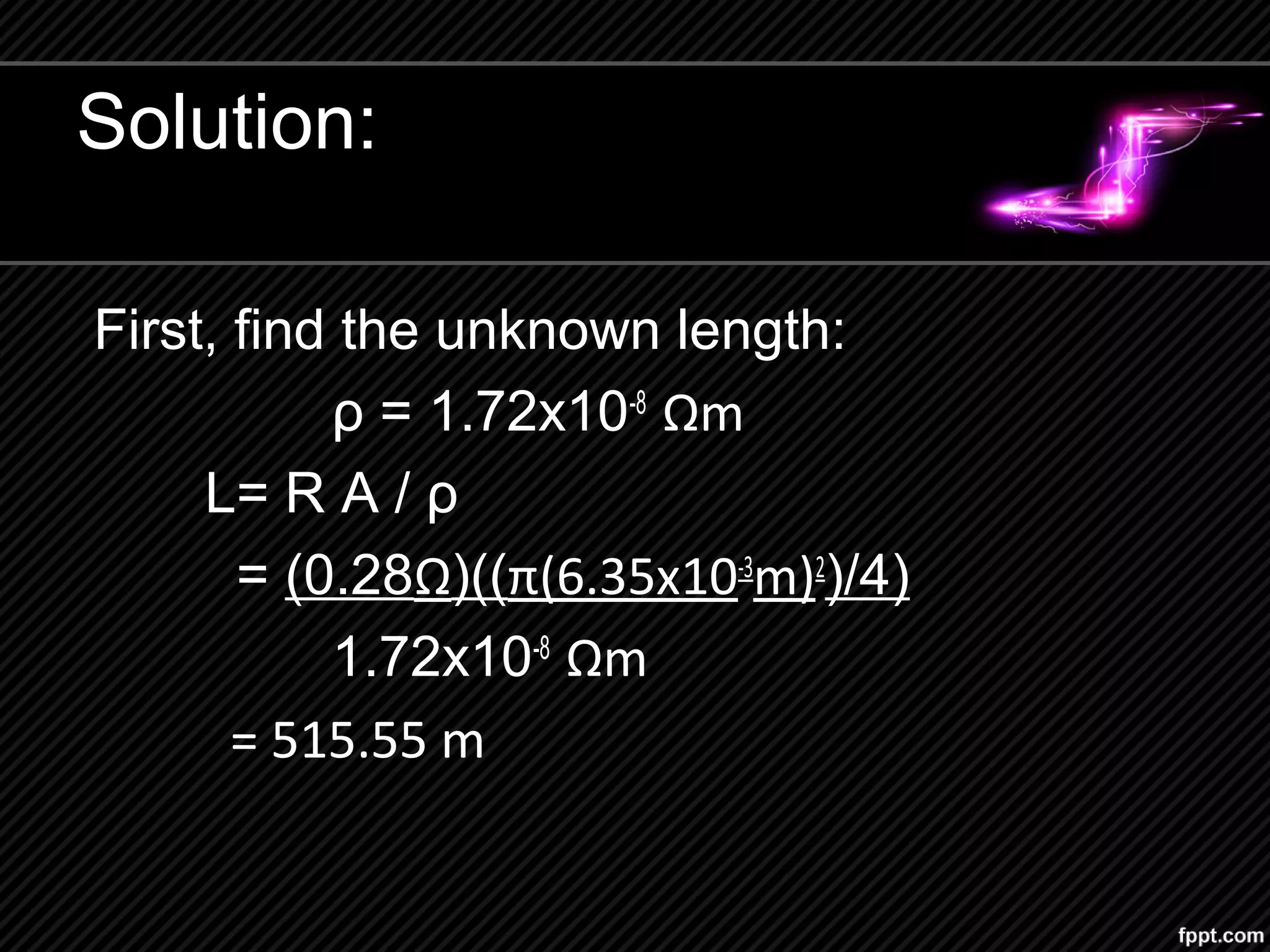 Solution:
First, find the unknown length:
ρ = 1.72x10-8
Ωm
L= R A / ρ
= (0.28Ω)((π(6.35x10-3
m)2
)/4)
1.72x10-8
Ωm
= 515.55 m
 