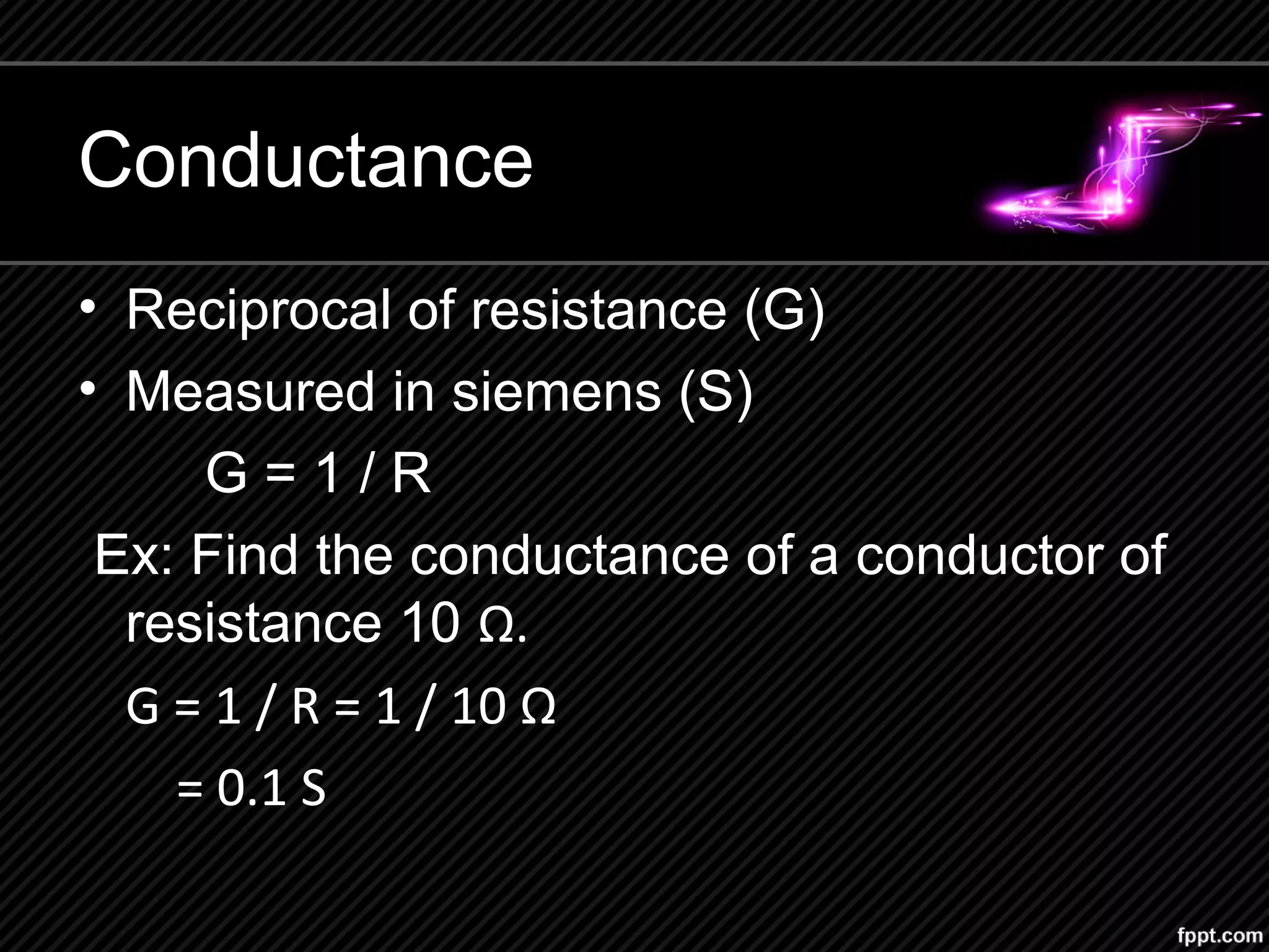 Conductance
• Reciprocal of resistance (G)
• Measured in siemens (S)
G = 1 / R
Ex: Find the conductance of a conductor of
resistance 10 Ω.
G = 1 / R = 1 / 10 Ω
= 0.1 S
 