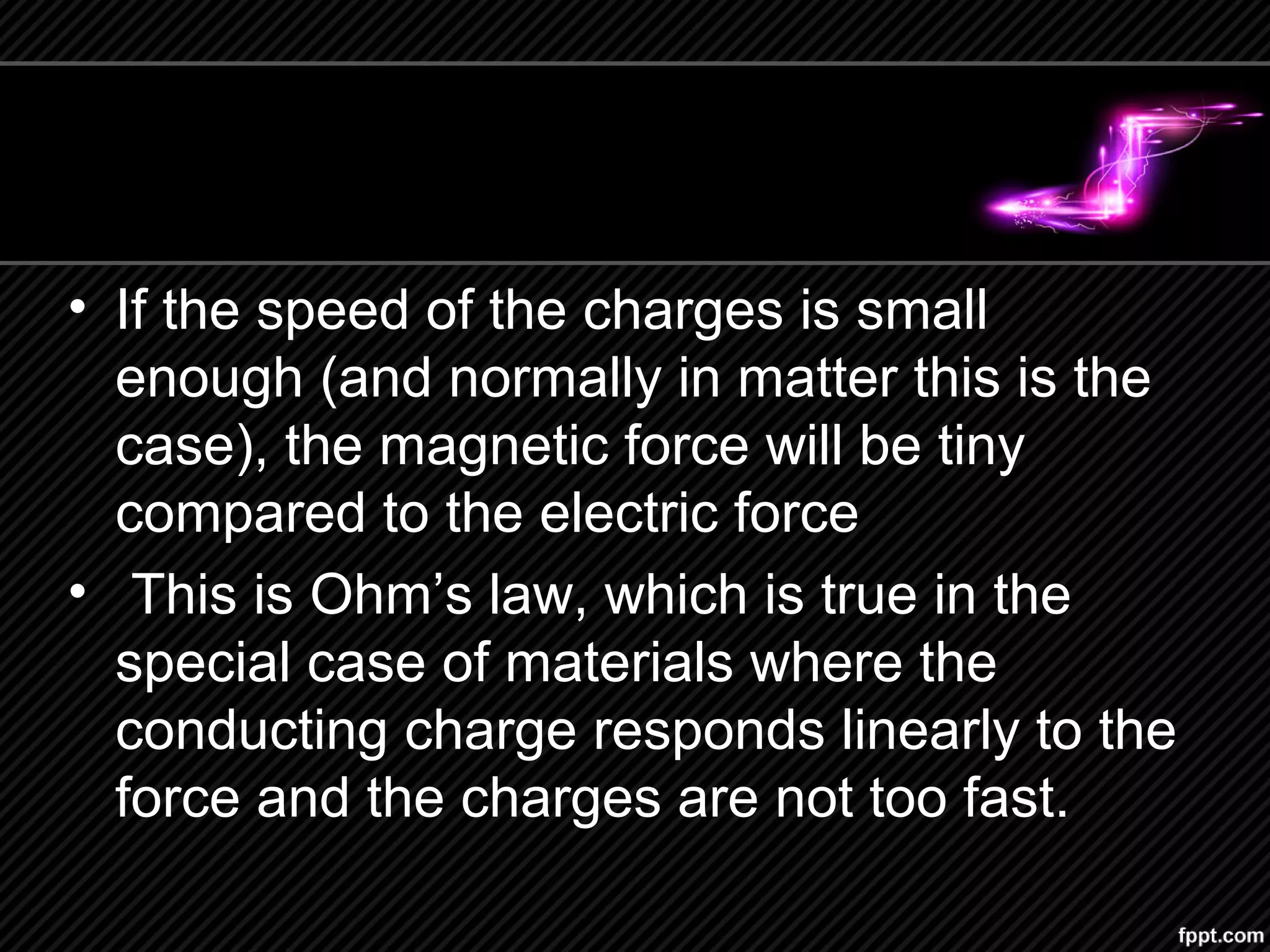 • If the speed of the charges is small
enough (and normally in matter this is the
case), the magnetic force will be tiny
compared to the electric force
• This is Ohm’s law, which is true in the
special case of materials where the
conducting charge responds linearly to the
force and the charges are not too fast.
 