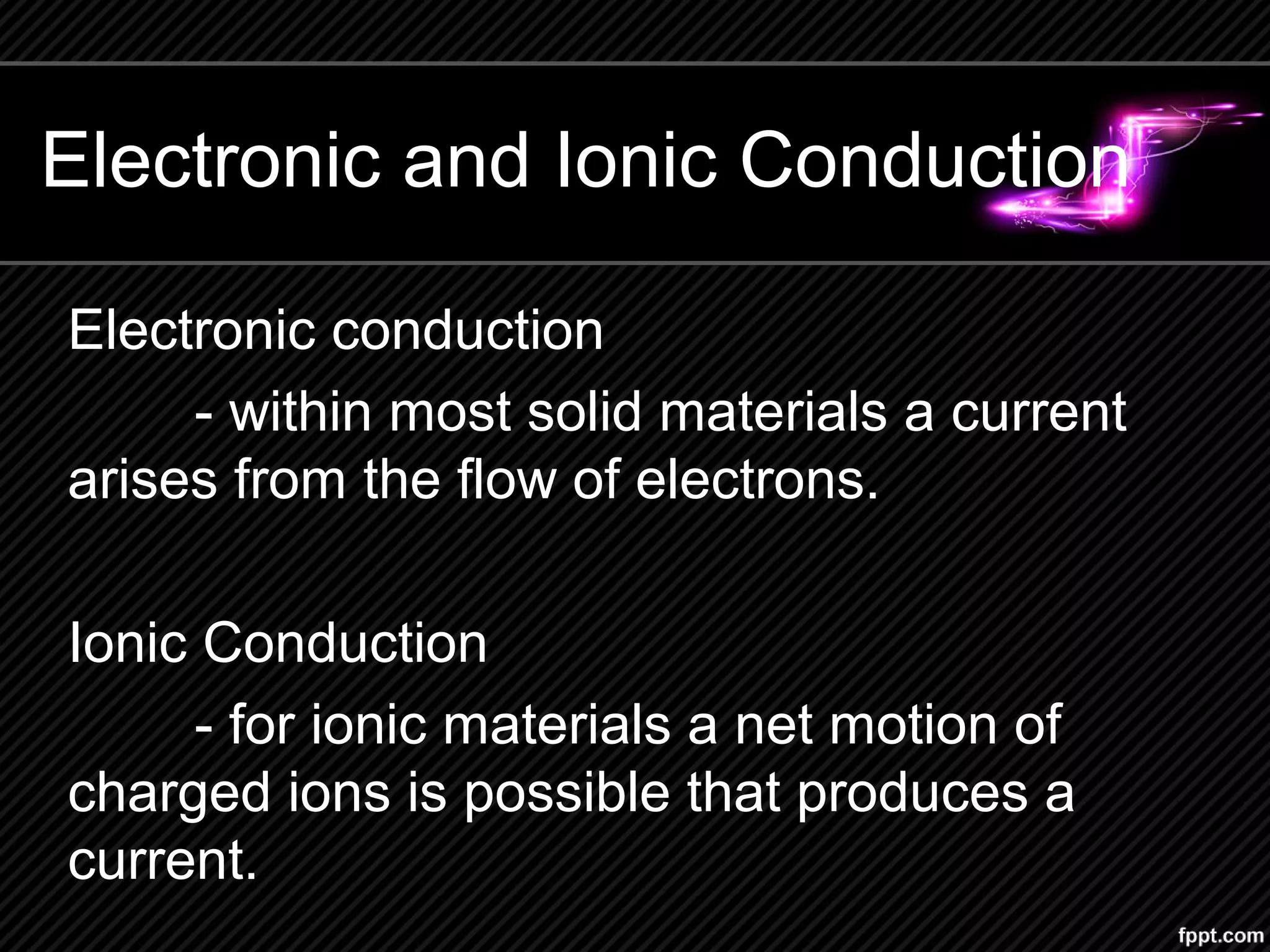 Electronic and Ionic Conduction
Electronic conduction
- within most solid materials a current
arises from the flow of electrons.
Ionic Conduction
- for ionic materials a net motion of
charged ions is possible that produces a
current.
 