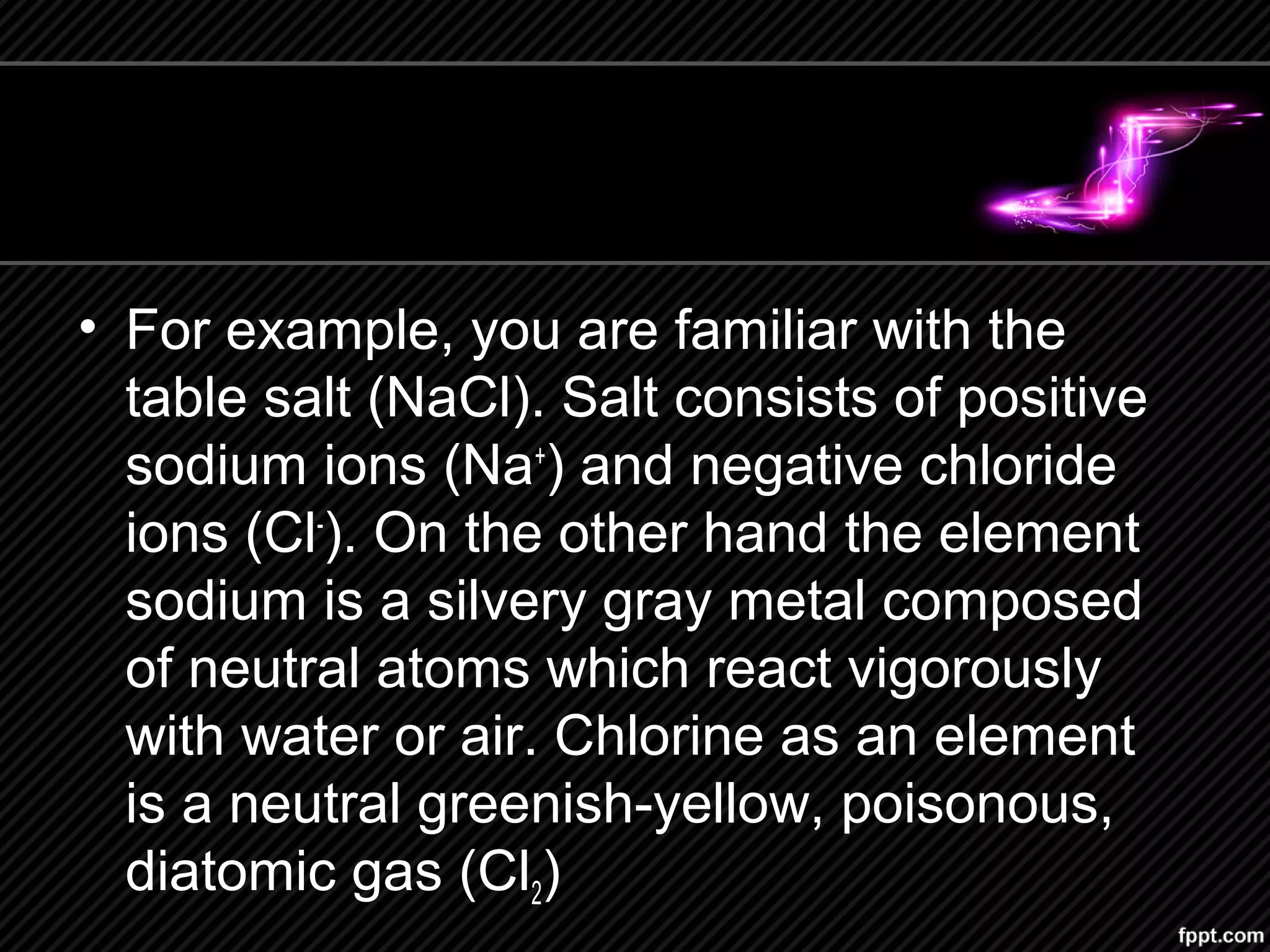 • For example, you are familiar with the
table salt (NaCl). Salt consists of positive
sodium ions (Na+
) and negative chloride
ions (Cl-
). On the other hand the element
sodium is a silvery gray metal composed
of neutral atoms which react vigorously
with water or air. Chlorine as an element
is a neutral greenish-yellow, poisonous,
diatomic gas (Cl2)
 