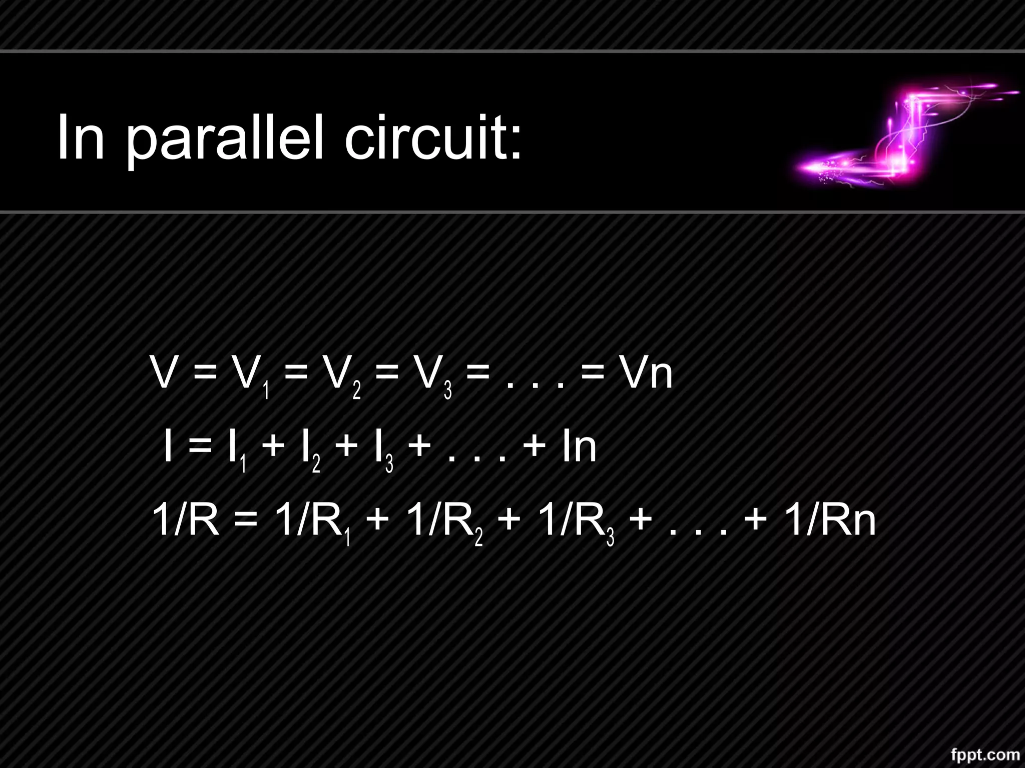 In parallel circuit:
V = V1 = V2 = V3 = . . . = Vn
I = I1 + I2 + I3 + . . . + In
1/R = 1/R1 + 1/R2 + 1/R3 + . . . + 1/Rn
 
