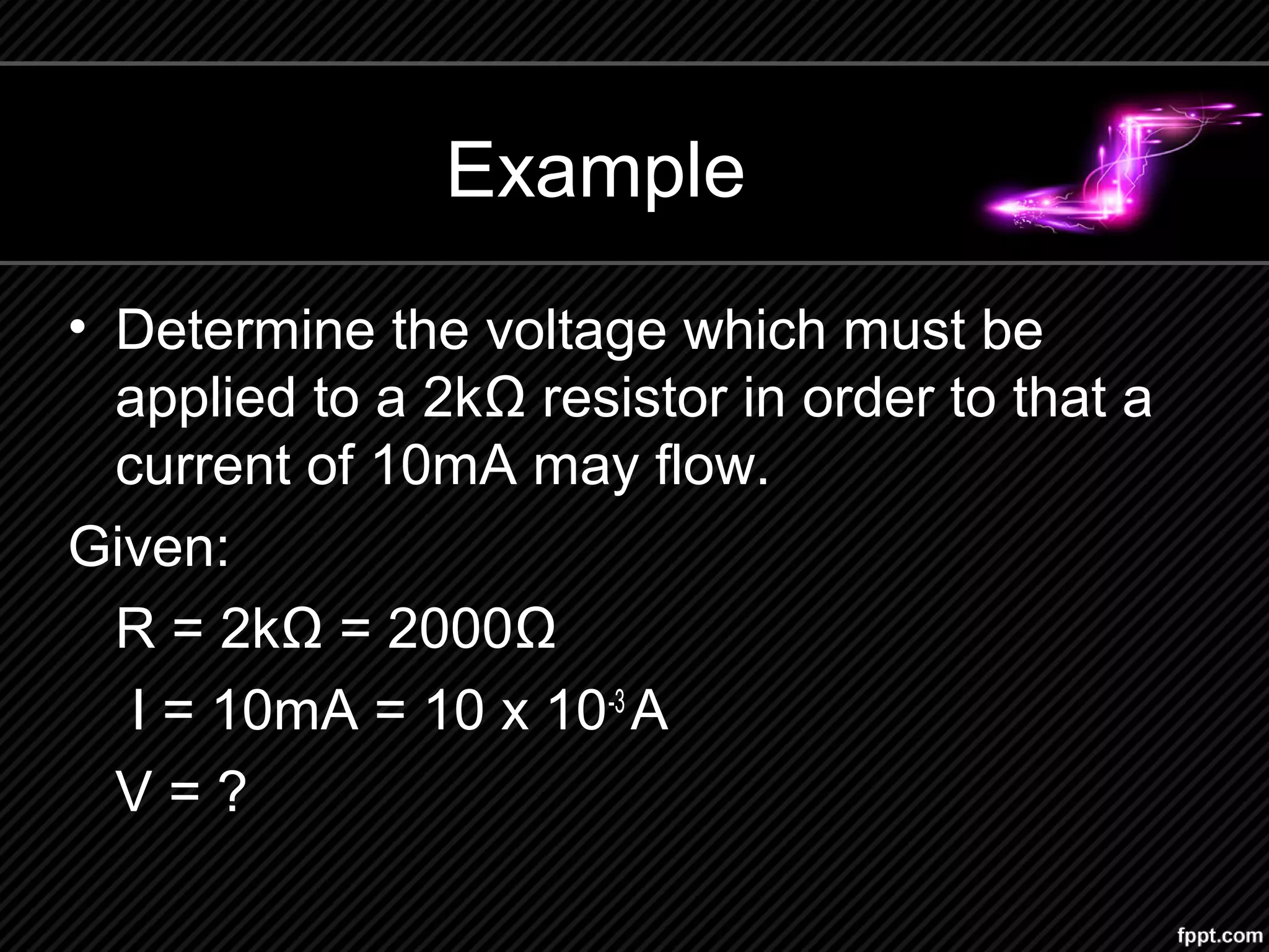 Example
• Determine the voltage which must be
applied to a 2kΩ resistor in order to that a
current of 10mA may flow.
Given:
R = 2kΩ = 2000Ω
I = 10mA = 10 x 10-3
A
V = ?
 