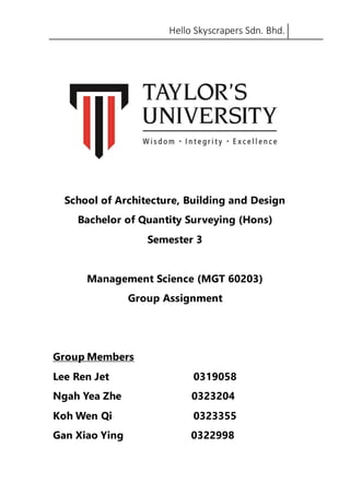 Hello Skyscrapers Sdn. Bhd.
School of Architecture, Building and Design
Bachelor of Quantity Surveying (Hons)
Semester 3
Management Science (MGT 60203)
Group Assignment
Group Members
Lee Ren Jet 0319058
Ngah Yea Zhe 0323204
Koh Wen Qi 0323355
Gan Xiao Ying 0322998
 