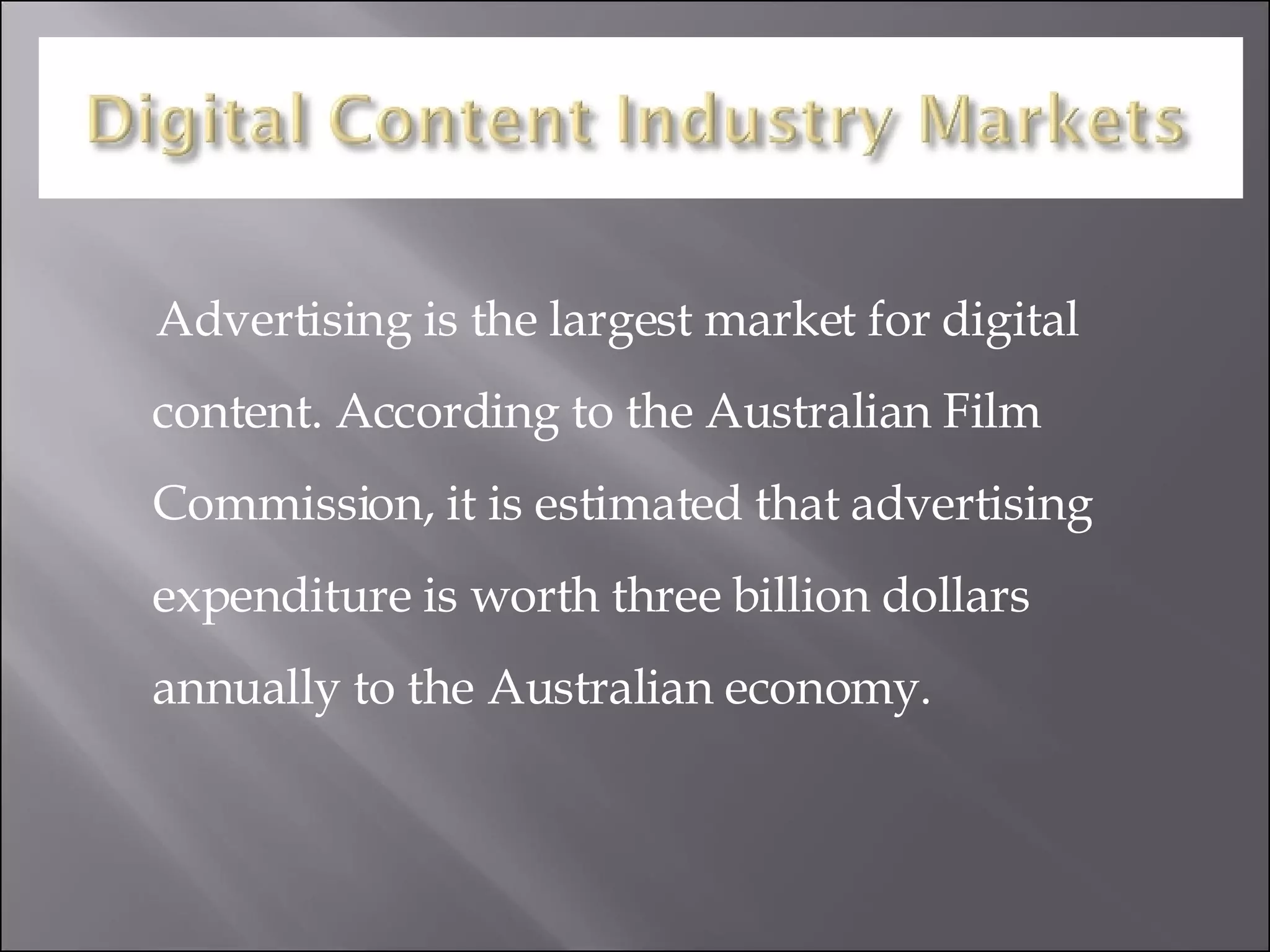 Advertising is the largest market for digital content. According to the Australian Film Commission, it is estimated that advertising expenditure is worth three billion dollars annually to the Australian economy. 