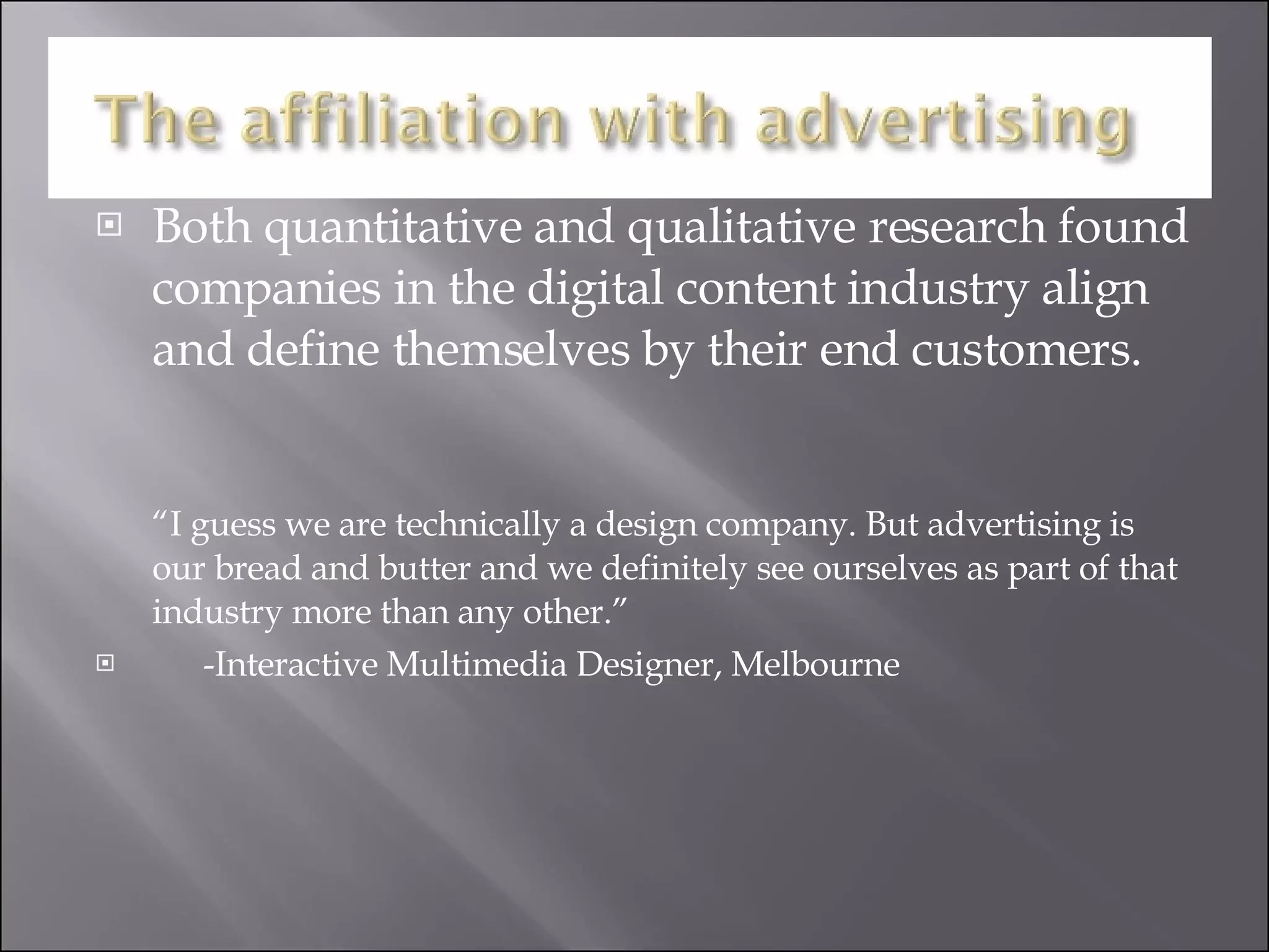 Both quantitative and qualitative research found companies in the digital content industry align and define themselves by their end customers. “I guess we are technically a design company. But advertising is our bread and butter and we definitely see ourselves as part of that industry more than any other.” -Interactive Multimedia Designer, Melbourne 