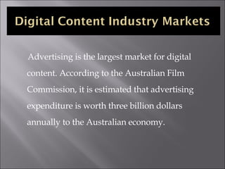 <ul><li>Advertising is the largest market for digital content. According to the Australian Film Commission, it is estimate...