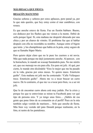 MÁS RESACA QUE FIESTA
RESACÓN MATUTINO

Gracias señoras y señores por estos aplausos, pero parad ya, por
lo que más queráis, que hoy estoy como el mar cantábrico, con
resaca.
Es que anoche estuve de fiesta. Fue un fiestón bárbaro. Bueno,
eso deduzco por los flashes que me vienen a la mente. Debió de
serlo porque ligué. Sí, esta mañana me desperté abrazado por una
chica y por un charco de vómito. El problema fue que al hablar
después con ella no recordaba su nombre. Aunque entre el bigote
que tenía y los champiñones que había en la pota, estoy seguro de
que se llamaba Súper Mario.
Pero quiero dejar claro que no le puse los cuernos a mi novia.
Más que nada porque me dejó justamente anoche. Al parecer, con
la borrachera, le mandé un wassap llamándola puta. No me miréis
así, que ese mensaje no era para ella. Era para mi jefe. Al qué, por
cierto, le mande otro diciéndole “Eres lo mejor que me ha pasado
en la vida, gracias por estos meses. Te quiero mazo. Emoticón
guiño”. Esta mañana mi jefe me ha contestado: “Calle Velázquez
trece. Emoticón guiño”. Ahora me va a tocar buscar un curro
nuevo. De lo contrario, el que me va a tocar pero bien, va a ser mi
jefe.
Que lo de encontrar curro ahora está muy jodido. Por la crisis y
porque los que te entrevistan se miran tu Facebook para ver qué
tipo de persona eres. Y yo tengo unas fotos… ¿Sabéis de esa
gente que pone fotos de su comunión en el perfil? Pues en la mía
también salgo vestido de marinero… Solo que anoche de fiesta.
Más bien voy vestido del pato Donald porque realmente, en la
foto, ni rastro de los pantalones.




                                                                   1
 