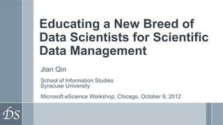Educating a New Breed of
Data Scientists for Scientific
Data Management
Jian Qin
School of Information Studies
Syracuse University
Microsoft eScience Workshop, Chicago, October 9, 2012
 
