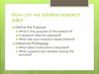 How can we address research 
skills? 
 Define the Purpose 
 What is the purpose of the research? 
 Is research directly assessed? 
 What are your research expectations? 
 Deliberate Pedagogy 
 What direct instruction is required? 
 What supports are needed during the 
process? 
 