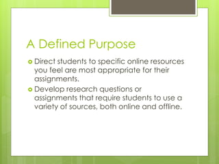 A Defined Purpose 
 Direct students to specific online resources 
you feel are most appropriate for their 
assignments. 
 Develop research questions or 
assignments that require students to use a 
variety of sources, both online and offline. 
 