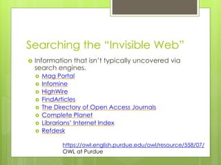 Searching the “Invisible Web” 
 Information that isn’t typically uncovered via 
search engines. 
 Mag Portal 
 Infomine 
 HighWire 
 FindArticles 
 The Directory of Open Access Journals 
 Complete Planet 
 Librarians’ Internet Index 
 Refdesk 
https://owl.english.purdue.edu/owl/resource/558/07/ 
OWL at Purdue 
 