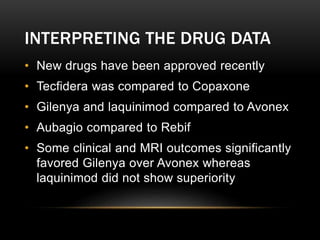 INTERPRETING THE DRUG DATA
• New drugs have been approved recently
• Tecfidera was compared to Copaxone
• Gilenya and laquinimod compared to Avonex
• Aubagio compared to Rebif
• Some clinical and MRI outcomes significantly
favored Gilenya over Avonex whereas
laquinimod did not show superiority
 