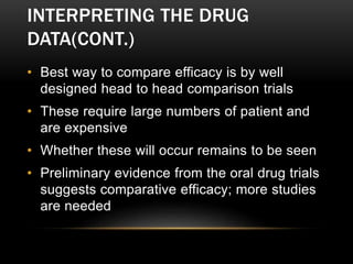 INTERPRETING THE DRUG
DATA(CONT.)
• Best way to compare efficacy is by well
designed head to head comparison trials
• These require large numbers of patient and
are expensive
• Whether these will occur remains to be seen
• Preliminary evidence from the oral drug trials
suggests comparative efficacy; more studies
are needed
 