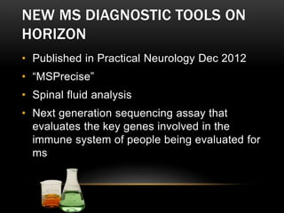 NEW MS DIAGNOSTIC TOOLS ON
HORIZON
• Published in Practical Neurology Dec 2012
• “MSPrecise”
• Spinal fluid analysis
• Next generation sequencing assay that
evaluates the key genes involved in the
immune system of people being evaluated for
ms
 