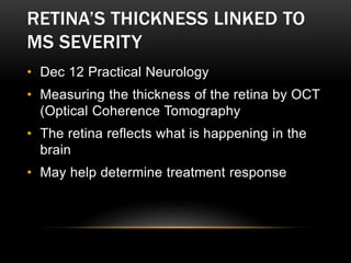 RETINA’S THICKNESS LINKED TO
MS SEVERITY
• Dec 12 Practical Neurology
• Measuring the thickness of the retina by OCT
(Optical Coherence Tomography
• The retina reflects what is happening in the
brain
• May help determine treatment response
 