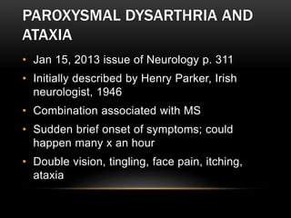 PAROXYSMAL DYSARTHRIA AND
ATAXIA
• Jan 15, 2013 issue of Neurology p. 311
• Initially described by Henry Parker, Irish
neurologist, 1946
• Combination associated with MS
• Sudden brief onset of symptoms; could
happen many x an hour
• Double vision, tingling, face pain, itching,
ataxia
 
