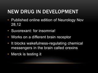 NEW DRUG IN DEVELOPMENT
• Published online edition of Neurology Nov
28,12
• Suvorexant: for insomnia!
• Works on a different brain receptor
• It blocks wakefulness-regulating chemical
messengers in the brain called orexins
• Merck is testing it
 