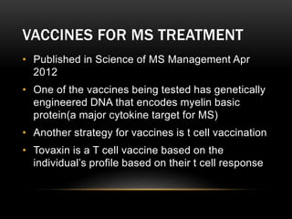 VACCINES FOR MS TREATMENT
• Published in Science of MS Management Apr
2012
• One of the vaccines being tested has genetically
engineered DNA that encodes myelin basic
protein(a major cytokine target for MS)
• Another strategy for vaccines is t cell vaccination
• Tovaxin is a T cell vaccine based on the
individual’s profile based on their t cell response
 