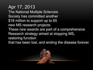Apr 17, 2013
The National Multiple Sclerosis
Society has committed another
$18 million to support up to 65
new MS research projects.
These new awards are part of a comprehensive
Research strategy aimed at stopping MS,
restoring function
that has been lost, and ending the disease forever.
 