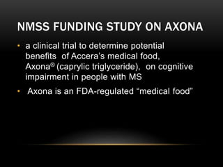NMSS FUNDING STUDY ON AXONA
• a clinical trial to determine potential
benefits of Accera’s medical food,
Axona® (caprylic triglyceride), on cognitive
impairment in people with MS
• Axona is an FDA-regulated “medical food”
 