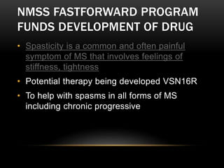 NMSS FASTFORWARD PROGRAM
FUNDS DEVELOPMENT OF DRUG
• Spasticity is a common and often painful
symptom of MS that involves feelings of
stiffness, tightness
• Potential therapy being developed VSN16R
• To help with spasms in all forms of MS
including chronic progressive
 