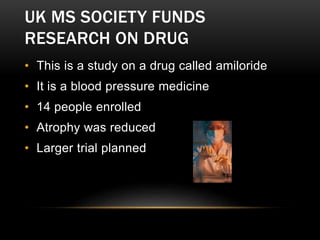 UK MS SOCIETY FUNDS
RESEARCH ON DRUG
• This is a study on a drug called amiloride
• It is a blood pressure medicine
• 14 people enrolled
• Atrophy was reduced
• Larger trial planned
 