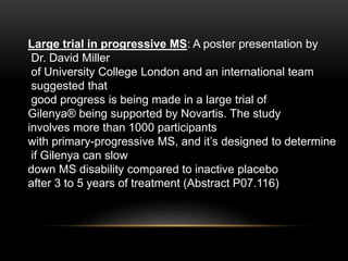 Large trial in progressive MS: A poster presentation by
Dr. David Miller
of University College London and an international team
suggested that
good progress is being made in a large trial of
Gilenya® being supported by Novartis. The study
involves more than 1000 participants
with primary-progressive MS, and it’s designed to determine
if Gilenya can slow
down MS disability compared to inactive placebo
after 3 to 5 years of treatment (Abstract P07.116)
 
