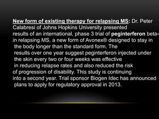 New form of existing therapy for relapsing MS: Dr. Peter
Calabresi of Johns Hopkins University presented
results of an international, phase 3 trial of peginterferon beta-1
in relapsing MS, a new form of Avonex® designed to stay in
the body longer than the standard form. The
results over one year suggest peginterferon injected under
the skin every two or four weeks was effective
in reducing relapse rates and also reduced the risk
of progression of disability. This study is continuing
into a second year. Trial sponsor Biogen Idec has announced
plans to apply for regulatory approval in 2013.
 