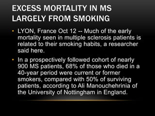 EXCESS MORTALITY IN MS
LARGELY FROM SMOKING
• LYON, France Oct 12 -- Much of the early
mortality seen in multiple sclerosis patients is
related to their smoking habits, a researcher
said here.
• In a prospectively followed cohort of nearly
900 MS patients, 68% of those who died in a
40-year period were current or former
smokers, compared with 50% of surviving
patients, according to Ali Manouchehrinia of
the University of Nottingham in England.
 