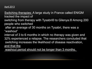 April 2013
Switching therapies: A large study in France called ENIGM
tracked the impact of
switching from therapy with Tysabri® to Gilenya.® Among 200
people who switched
after an average of 30 months on Tysabri, there was a
“washout”
interval of 3 to 6 months in which no therapy was given and
32% experienced a relapse. The researchers concluded that
switching increases the likelihood of disease reactivation,
and that the
washout period should not be longer than 3 months.
 