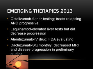 EMERGING THERAPIES 2013
• Octelizumab-futher testing; treats relapsing
AND progressive
• Laquinamod-elevated liver tests but did
decrease progression
• Alemtuzumab-IV drug; FDA evaluating
• Dacluzumab-SQ monthly; decreased MRI
and disease progression in preliminary
studies
 