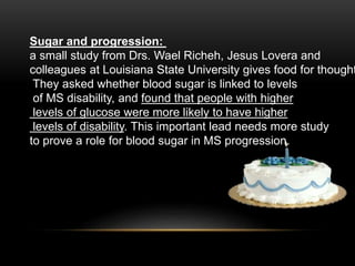 Sugar and progression:
a small study from Drs. Wael Richeh, Jesus Lovera and
colleagues at Louisiana State University gives food for thought
They asked whether blood sugar is linked to levels
of MS disability, and found that people with higher
levels of glucose were more likely to have higher
levels of disability. This important lead needs more study
to prove a role for blood sugar in MS progression.
 