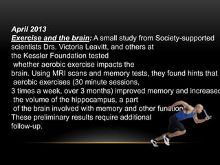 April 2013
Exercise and the brain: A small study from Society-supported
scientists Drs. Victoria Leavitt, and others at
the Kessler Foundation tested
whether aerobic exercise impacts the
brain. Using MRI scans and memory tests, they found hints that
aerobic exercises (30 minute sessions,
3 times a week, over 3 months) improved memory and increased
the volume of the hippocampus, a part
of the brain involved with memory and other functions.
These preliminary results require additional
follow-up.
 
