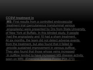 CCSVI treatment in
MS: First results from a controlled endovascular
treatment trial (percutaneous transluminal venous
angioplasty) were presented by Drs from State University
of New York at Buffalo. In this blinded study, 9 people
had the angioplasty and 10 had a sham treatment.
At six months, the team did not detect adverse events
from the treatment, but also found that it failed to
provide sustained improvement in venous outflow.
They also found that those whose veins increased
In outflow tended to have increased MS disease activity
seen on MRI. (Emerging Science Poster P04.273)
 