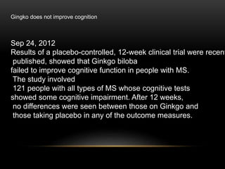 Sep 24, 2012
Results of a placebo-controlled, 12-week clinical trial were recent
published, showed that Ginkgo biloba
failed to improve cognitive function in people with MS.
The study involved
121 people with all types of MS whose cognitive tests
showed some cognitive impairment. After 12 weeks,
no differences were seen between those on Ginkgo and
those taking placebo in any of the outcome measures.
Gingko does not improve cognition
 