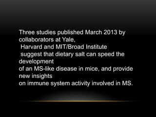 Three studies published March 2013 by
collaborators at Yale,
Harvard and MIT/Broad Institute
suggest that dietary salt can speed the
development
of an MS-like disease in mice, and provide
new insights
on immune system activity involved in MS.
 