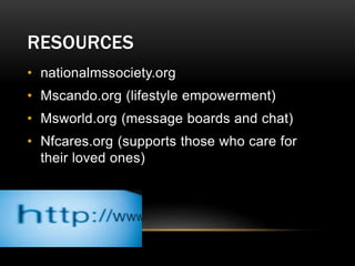 RESOURCES
• nationalmssociety.org
• Mscando.org (lifestyle empowerment)
• Msworld.org (message boards and chat)
• Nfcares.org (supports those who care for
their loved ones)
 