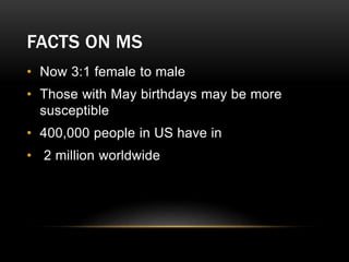 FACTS ON MS
• Now 3:1 female to male
• Those with May birthdays may be more
susceptible
• 400,000 people in US have in
• 2 million worldwide
 