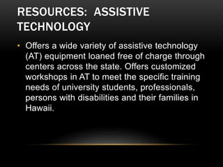 RESOURCES: ASSISTIVE
TECHNOLOGY
• Offers a wide variety of assistive technology
(AT) equipment loaned free of charge through
centers across the state. Offers customized
workshops in AT to meet the specific training
needs of university students, professionals,
persons with disabilities and their families in
Hawaii.
 